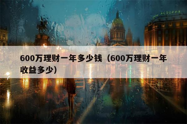 600万理财一年多少钱（600万理财一年收益多少）