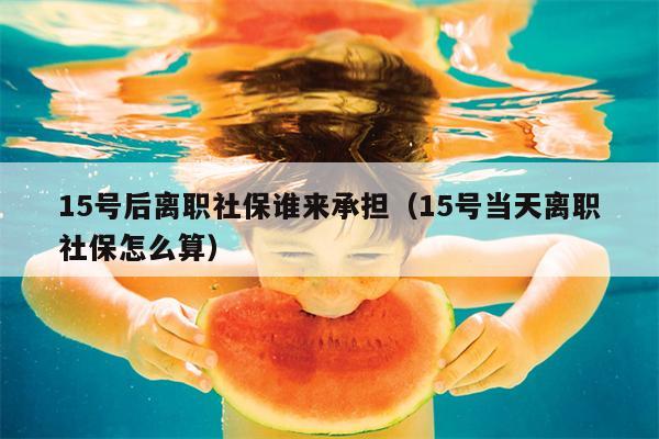 15号后离职社保谁来承担（15号当天离职社保怎么算）