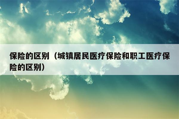 保险的区别（城镇居民医疗保险和职工医疗保险的区别）