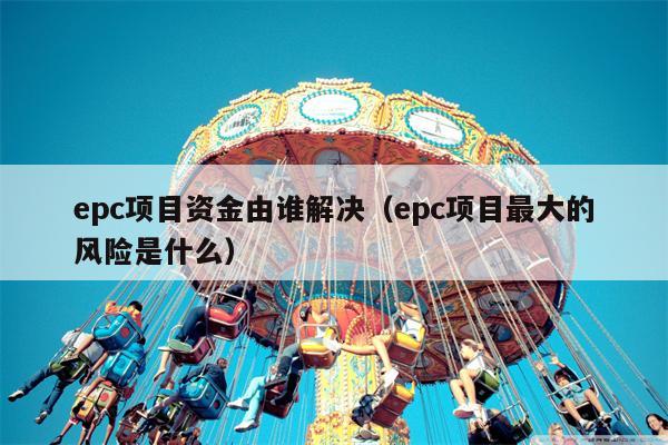 epc项目资金由谁解决（epc项目最大的风险是什么）