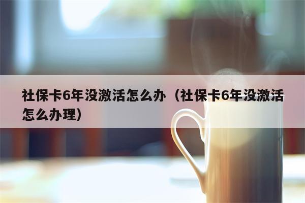 社保卡6年没激活怎么办（社保卡6年没激活怎么办理）