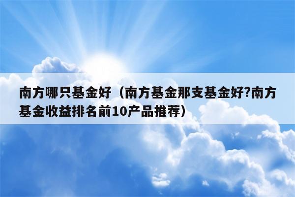 南方哪只基金好（南方基金那支基金好?南方基金收益排名前10产品推荐）