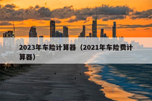 2023年车险计算器（2021年车险费计算器）