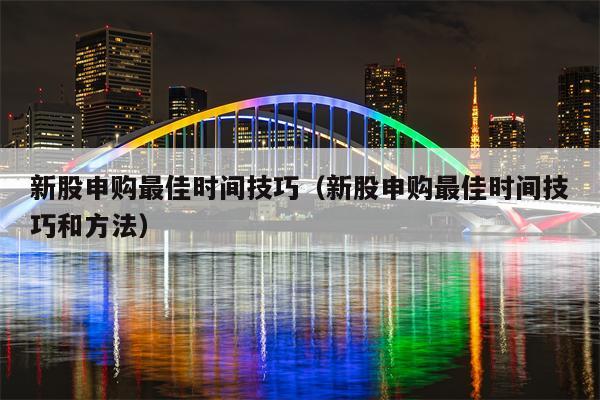 新股申购最佳时间技巧（新股申购最佳时间技巧和方法）