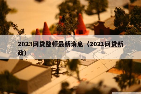 2023网贷整顿最新消息（2021网贷新政）