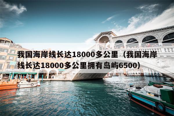 我国海岸线长达18000多公里（我国海岸线长达18000多公里拥有岛屿6500）