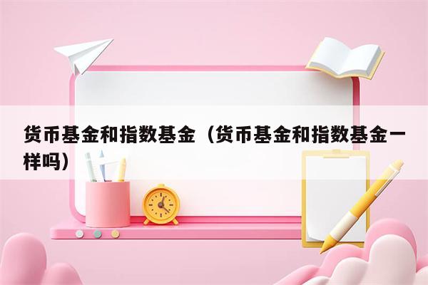 货币基金和指数基金（货币基金和指数基金一样吗）