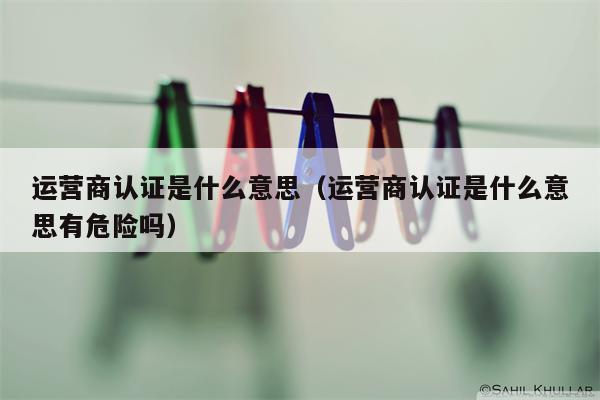 运营商认证是什么意思（运营商认证是什么意思有危险吗）