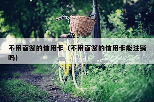 不用面签的信用卡（不用面签的信用卡能注销吗）