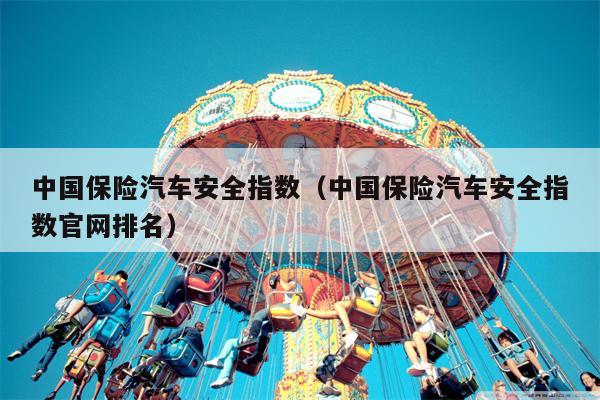 中国保险汽车安全指数（中国保险汽车安全指数官网排名）