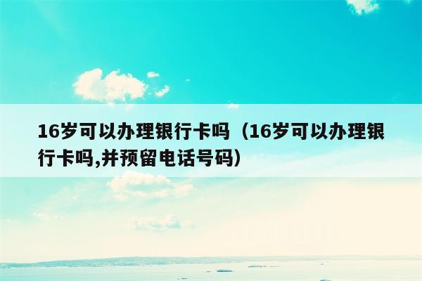 16岁可以办理银行卡吗（16岁可以办理银行卡吗,并预留电话号码）