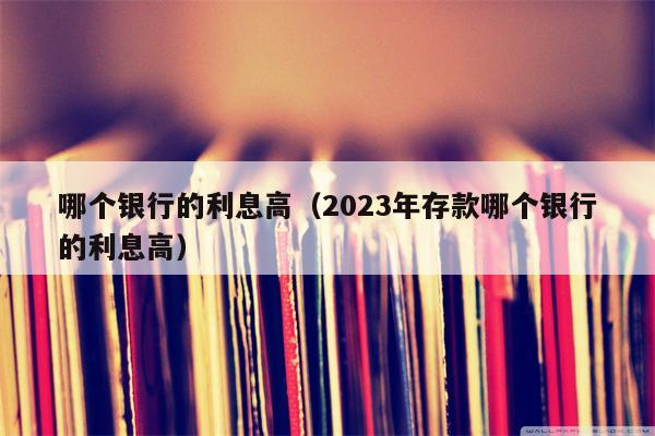 哪个银行的利息高（2023年存款哪个银行的利息高）