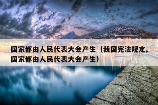 国家都由人民代表大会产生（我国宪法规定,国家都由人民代表大会产生）