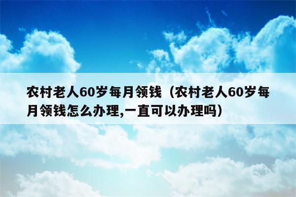 农村老人60岁每月领钱（农村老人60岁每月领钱怎么办理,一直可以办理吗）