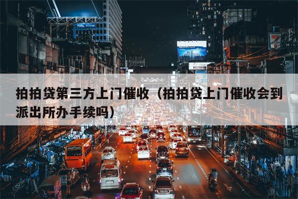 拍拍贷第三方上门催收（拍拍贷上门催收会到派出所办手续吗）