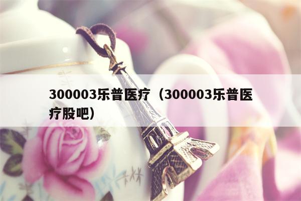 300003乐普医疗（300003乐普医疗股吧）