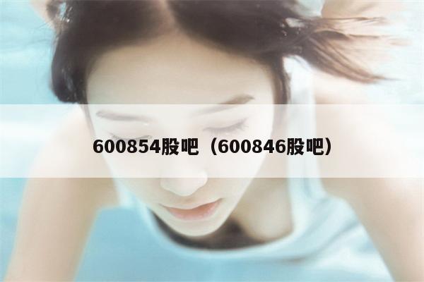 600854股吧（600846股吧）