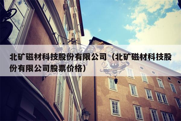 北矿磁材科技股份有限公司（北矿磁材科技股份有限公司股票价格）