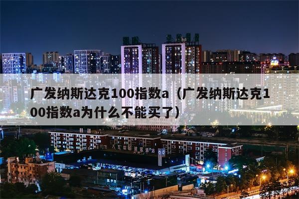 广发纳斯达克100指数a（广发纳斯达克100指数a为什么不能买了）