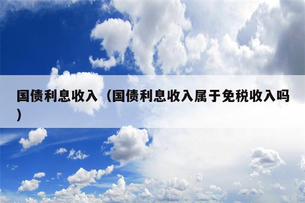 国债利息收入（国债利息收入属于免税收入吗）