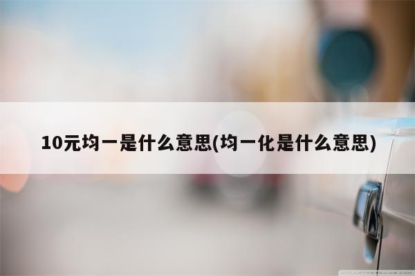 10元均一是什么意思(均一化是什么意思)