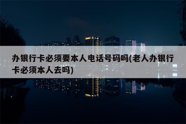 办银行卡必须要本人电话号码吗(老人办银行卡必须本人去吗)