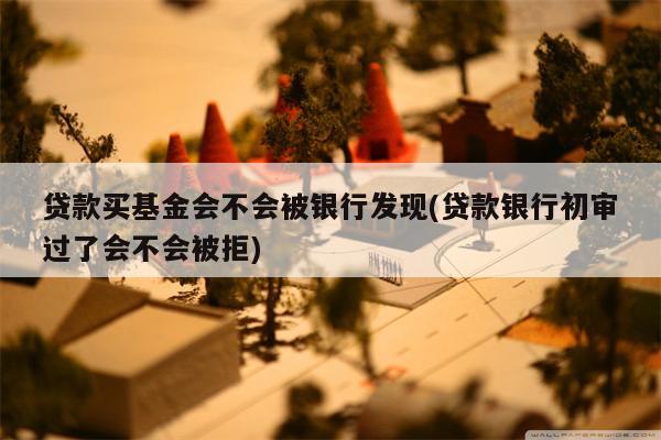 贷款买基金会不会被银行发现(贷款银行初审过了会不会被拒)