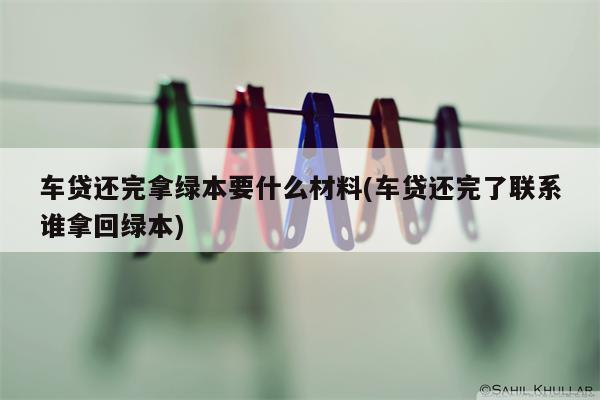 车贷还完拿绿本要什么材料(车贷还完了联系谁拿回绿本)