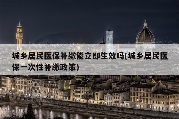 城乡居民医保补缴能立即生效吗(城乡居民医保一次性补缴政策)