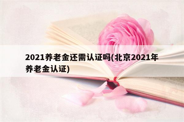 2021养老金还需认证吗(北京2021年养老金认证)