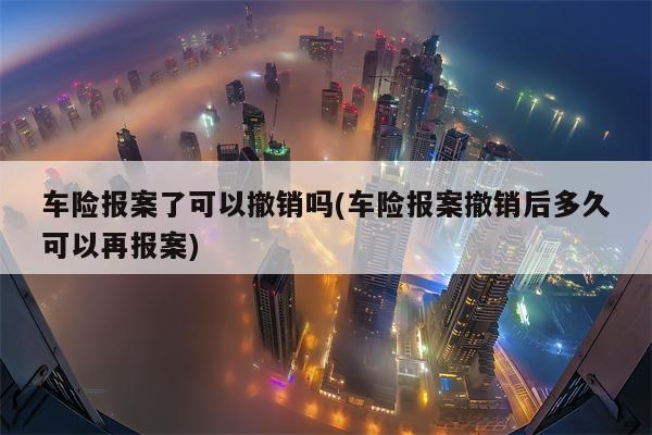 车险报案了可以撤销吗(车险报案撤销后多久可以再报案)