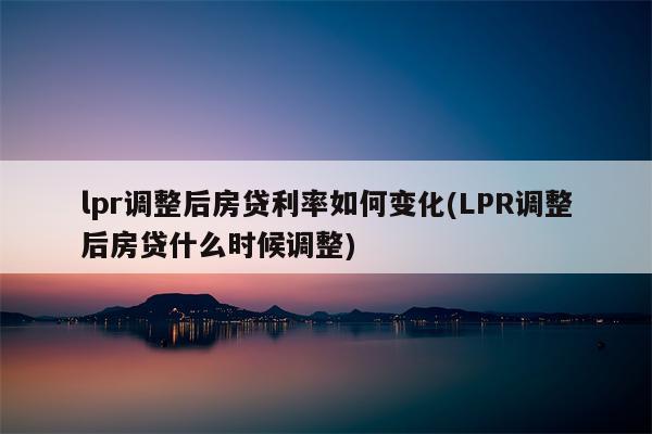 lpr调整后房贷利率如何变化(LPR调整后房贷什么时候调整)