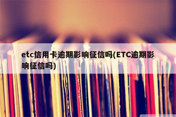 etc信用卡逾期影响征信吗(ETC逾期影响征信吗)