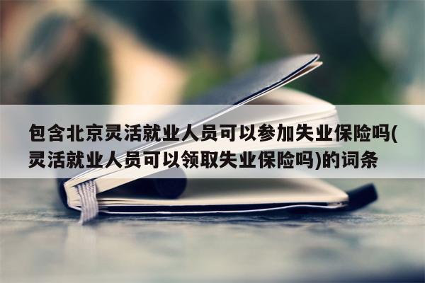 包含北京灵活就业人员可以参加失业保险吗(灵活就业人员可以领取失业保险吗)的词条