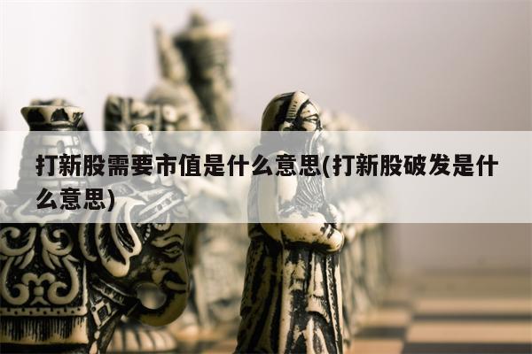 打新股需要市值是什么意思(打新股破发是什么意思)