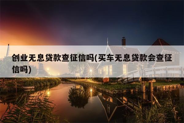 创业无息贷款查征信吗(买车无息贷款会查征信吗)