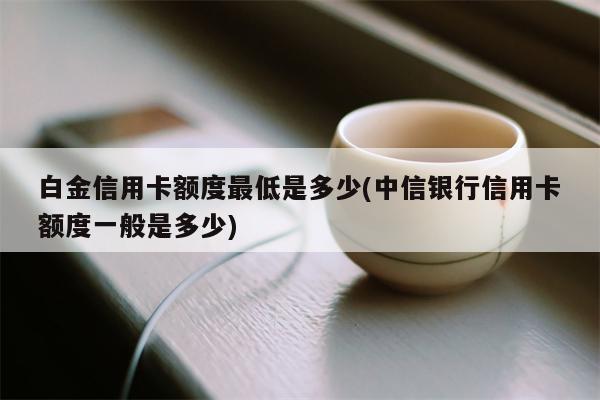 白金信用卡额度最低是多少(中信银行信用卡额度一般是多少)