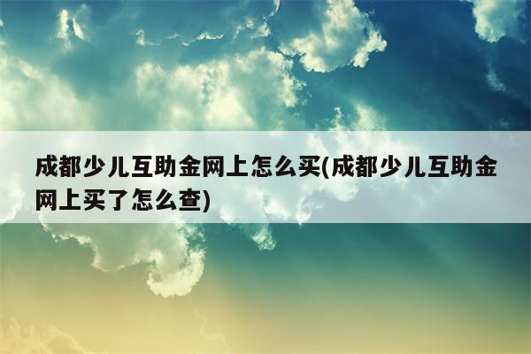 成都少儿互助金网上怎么买(成都少儿互助金网上买了怎么查)