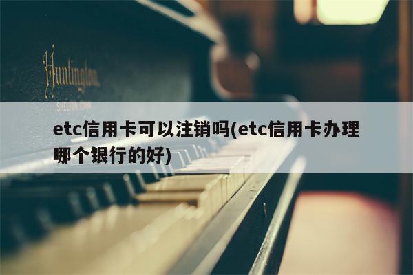 etc信用卡可以注销吗(etc信用卡办理哪个银行的好)