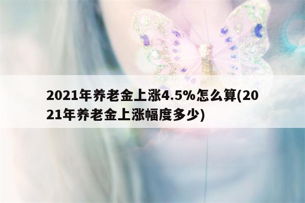 2021年养老金上涨4.5%怎么算(2021年养老金上涨幅度多少)