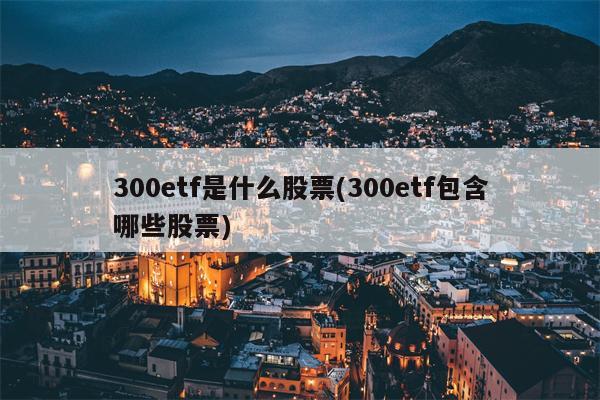 300etf是什么股票(300etf包含哪些股票)