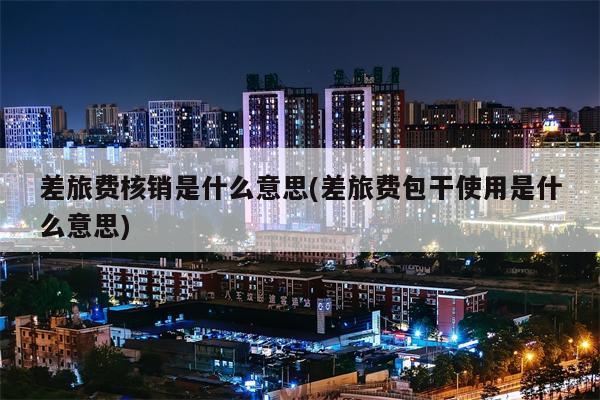 差旅费核销是什么意思(差旅费包干使用是什么意思)