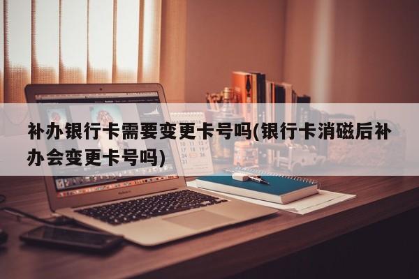 补办银行卡需要变更卡号吗(银行卡消磁后补办会变更卡号吗)