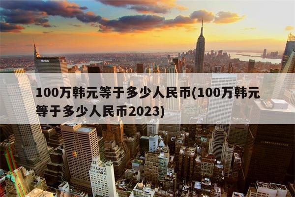 100万韩元等于多少人民币(100万韩元等于多少人民币2023)