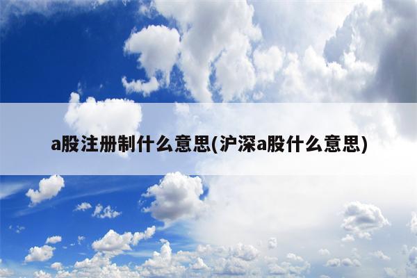 a股注册制什么意思(沪深a股什么意思)