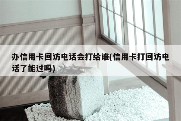 办信用卡回访电话会打给谁(信用卡打回访电话了能过吗)