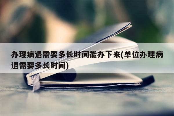 办理病退需要多长时间能办下来(单位办理病退需要多长时间)