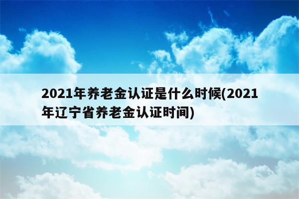 2021年养老金认证是什么时候(2021年辽宁省养老金认证时间)