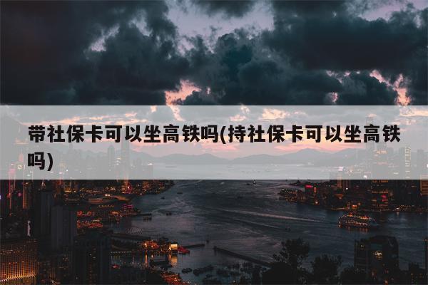 带社保卡可以坐高铁吗(持社保卡可以坐高铁吗)