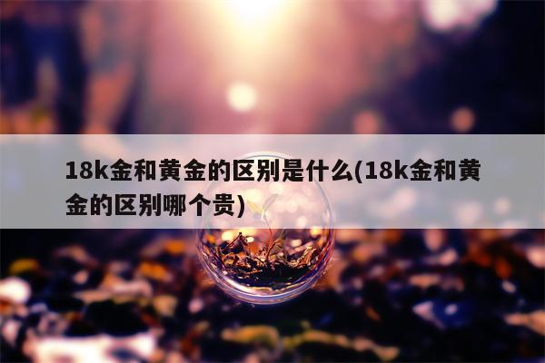 18k金和黄金的区别是什么(18k金和黄金的区别哪个贵)